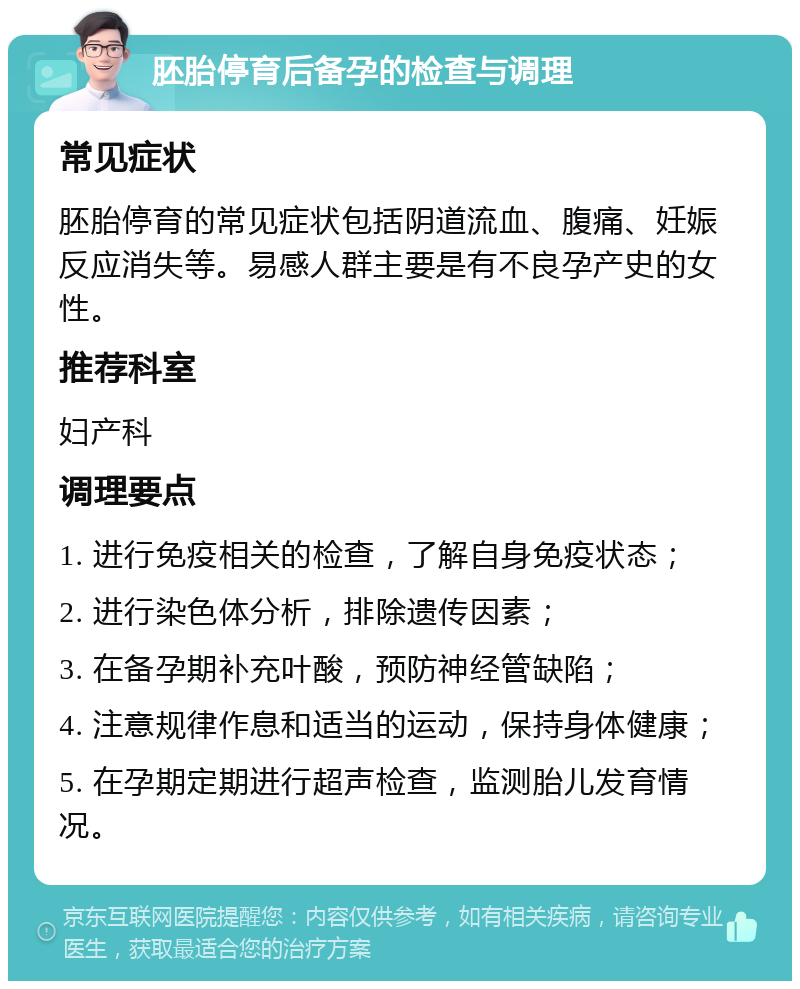 胚胎停育后备孕的检查与调理 常见症状 胚胎停育的常见症状包括阴道流血、腹痛、妊娠反应消失等。易感人群主要是有不良孕产史的女性。 推荐科室 妇产科 调理要点 1. 进行免疫相关的检查，了解自身免疫状态； 2. 进行染色体分析，排除遗传因素； 3. 在备孕期补充叶酸，预防神经管缺陷； 4. 注意规律作息和适当的运动，保持身体健康； 5. 在孕期定期进行超声检查，监测胎儿发育情况。