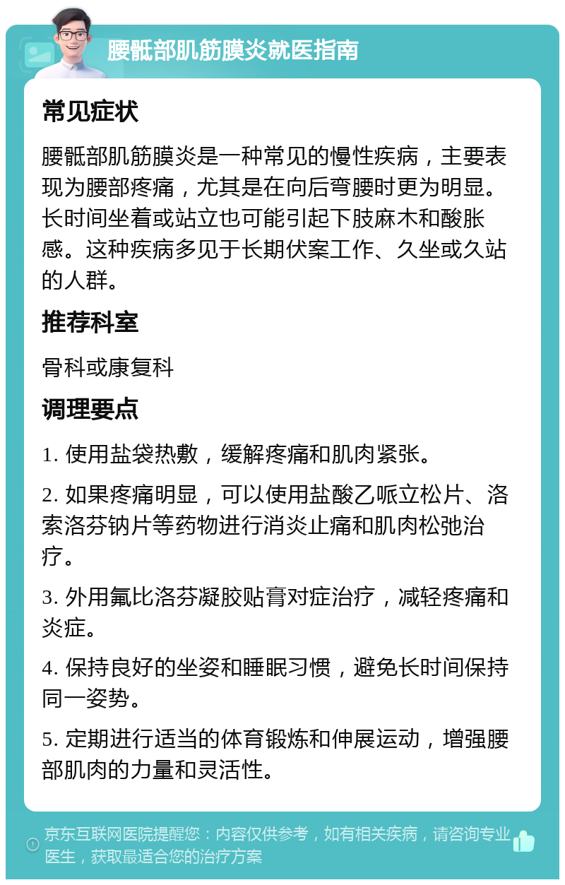 腰骶部肌筋膜炎就医指南 常见症状 腰骶部肌筋膜炎是一种常见的慢性疾病，主要表现为腰部疼痛，尤其是在向后弯腰时更为明显。长时间坐着或站立也可能引起下肢麻木和酸胀感。这种疾病多见于长期伏案工作、久坐或久站的人群。 推荐科室 骨科或康复科 调理要点 1. 使用盐袋热敷，缓解疼痛和肌肉紧张。 2. 如果疼痛明显，可以使用盐酸乙哌立松片、洛索洛芬钠片等药物进行消炎止痛和肌肉松弛治疗。 3. 外用氟比洛芬凝胶贴膏对症治疗，减轻疼痛和炎症。 4. 保持良好的坐姿和睡眠习惯，避免长时间保持同一姿势。 5. 定期进行适当的体育锻炼和伸展运动，增强腰部肌肉的力量和灵活性。