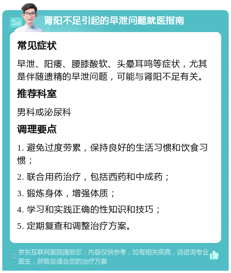 肾阳不足引起的早泄问题就医指南 常见症状 早泄、阳痿、腰膝酸软、头晕耳鸣等症状，尤其是伴随遗精的早泄问题，可能与肾阳不足有关。 推荐科室 男科或泌尿科 调理要点 1. 避免过度劳累，保持良好的生活习惯和饮食习惯； 2. 联合用药治疗，包括西药和中成药； 3. 锻炼身体，增强体质； 4. 学习和实践正确的性知识和技巧； 5. 定期复查和调整治疗方案。