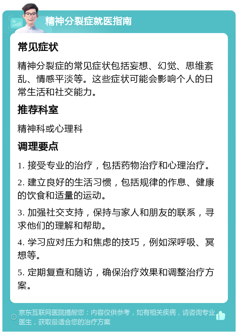 精神分裂症就医指南 常见症状 精神分裂症的常见症状包括妄想、幻觉、思维紊乱、情感平淡等。这些症状可能会影响个人的日常生活和社交能力。 推荐科室 精神科或心理科 调理要点 1. 接受专业的治疗，包括药物治疗和心理治疗。 2. 建立良好的生活习惯，包括规律的作息、健康的饮食和适量的运动。 3. 加强社交支持，保持与家人和朋友的联系，寻求他们的理解和帮助。 4. 学习应对压力和焦虑的技巧，例如深呼吸、冥想等。 5. 定期复查和随访，确保治疗效果和调整治疗方案。