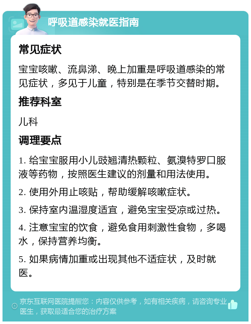 呼吸道感染就医指南 常见症状 宝宝咳嗽、流鼻涕、晚上加重是呼吸道感染的常见症状，多见于儿童，特别是在季节交替时期。 推荐科室 儿科 调理要点 1. 给宝宝服用小儿豉翘清热颗粒、氨溴特罗口服液等药物，按照医生建议的剂量和用法使用。 2. 使用外用止咳贴，帮助缓解咳嗽症状。 3. 保持室内温湿度适宜，避免宝宝受凉或过热。 4. 注意宝宝的饮食，避免食用刺激性食物，多喝水，保持营养均衡。 5. 如果病情加重或出现其他不适症状，及时就医。