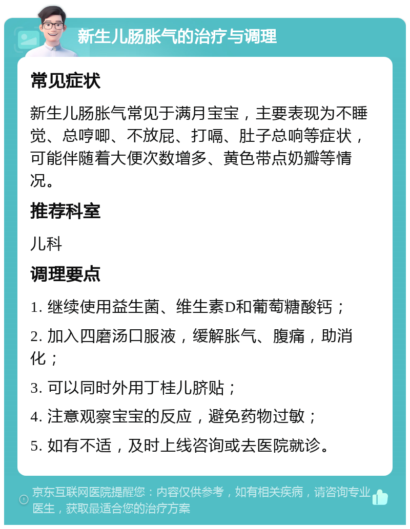 新生儿肠胀气的治疗与调理 常见症状 新生儿肠胀气常见于满月宝宝，主要表现为不睡觉、总哼唧、不放屁、打嗝、肚子总响等症状，可能伴随着大便次数增多、黄色带点奶瓣等情况。 推荐科室 儿科 调理要点 1. 继续使用益生菌、维生素D和葡萄糖酸钙； 2. 加入四磨汤口服液，缓解胀气、腹痛，助消化； 3. 可以同时外用丁桂儿脐贴； 4. 注意观察宝宝的反应，避免药物过敏； 5. 如有不适，及时上线咨询或去医院就诊。