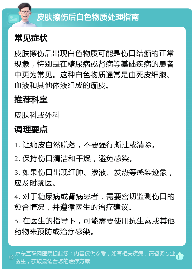 皮肤擦伤后白色物质处理指南 常见症状 皮肤擦伤后出现白色物质可能是伤口结痂的正常现象，特别是在糖尿病或肾病等基础疾病的患者中更为常见。这种白色物质通常是由死皮细胞、血液和其他体液组成的痂皮。 推荐科室 皮肤科或外科 调理要点 1. 让痂皮自然脱落，不要强行撕扯或清除。 2. 保持伤口清洁和干燥，避免感染。 3. 如果伤口出现红肿、渗液、发热等感染迹象，应及时就医。 4. 对于糖尿病或肾病患者，需要密切监测伤口的愈合情况，并遵循医生的治疗建议。 5. 在医生的指导下，可能需要使用抗生素或其他药物来预防或治疗感染。