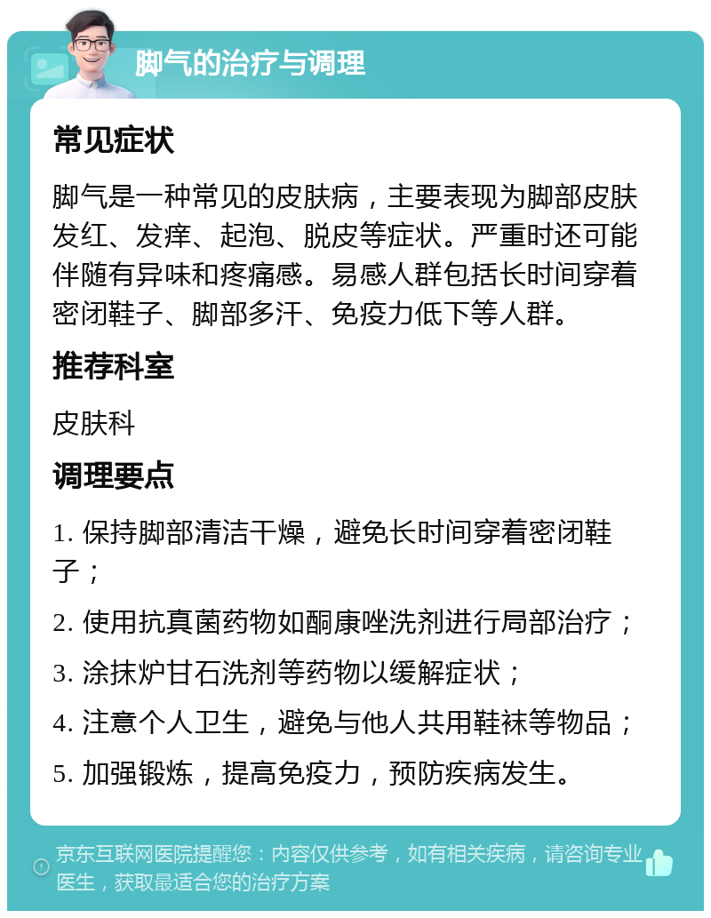 脚气的治疗与调理 常见症状 脚气是一种常见的皮肤病，主要表现为脚部皮肤发红、发痒、起泡、脱皮等症状。严重时还可能伴随有异味和疼痛感。易感人群包括长时间穿着密闭鞋子、脚部多汗、免疫力低下等人群。 推荐科室 皮肤科 调理要点 1. 保持脚部清洁干燥，避免长时间穿着密闭鞋子； 2. 使用抗真菌药物如酮康唑洗剂进行局部治疗； 3. 涂抹炉甘石洗剂等药物以缓解症状； 4. 注意个人卫生，避免与他人共用鞋袜等物品； 5. 加强锻炼，提高免疫力，预防疾病发生。