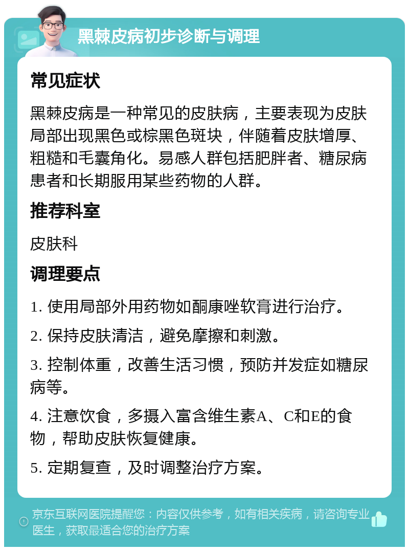 黑棘皮病初步诊断与调理 常见症状 黑棘皮病是一种常见的皮肤病，主要表现为皮肤局部出现黑色或棕黑色斑块，伴随着皮肤增厚、粗糙和毛囊角化。易感人群包括肥胖者、糖尿病患者和长期服用某些药物的人群。 推荐科室 皮肤科 调理要点 1. 使用局部外用药物如酮康唑软膏进行治疗。 2. 保持皮肤清洁，避免摩擦和刺激。 3. 控制体重，改善生活习惯，预防并发症如糖尿病等。 4. 注意饮食，多摄入富含维生素A、C和E的食物，帮助皮肤恢复健康。 5. 定期复查，及时调整治疗方案。