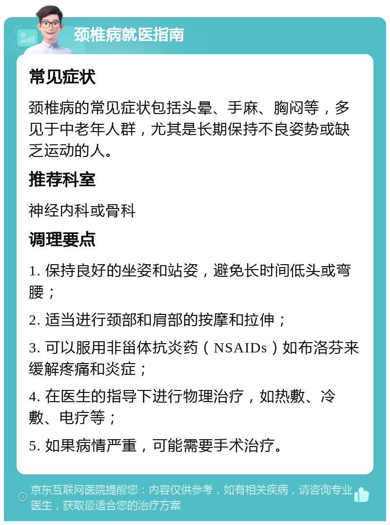 颈椎病就医指南 常见症状 颈椎病的常见症状包括头晕、手麻、胸闷等，多见于中老年人群，尤其是长期保持不良姿势或缺乏运动的人。 推荐科室 神经内科或骨科 调理要点 1. 保持良好的坐姿和站姿，避免长时间低头或弯腰； 2. 适当进行颈部和肩部的按摩和拉伸； 3. 可以服用非甾体抗炎药（NSAIDs）如布洛芬来缓解疼痛和炎症； 4. 在医生的指导下进行物理治疗，如热敷、冷敷、电疗等； 5. 如果病情严重，可能需要手术治疗。