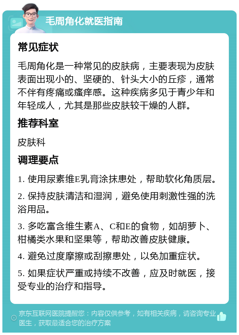 毛周角化就医指南 常见症状 毛周角化是一种常见的皮肤病，主要表现为皮肤表面出现小的、坚硬的、针头大小的丘疹，通常不伴有疼痛或瘙痒感。这种疾病多见于青少年和年轻成人，尤其是那些皮肤较干燥的人群。 推荐科室 皮肤科 调理要点 1. 使用尿素维E乳膏涂抹患处，帮助软化角质层。 2. 保持皮肤清洁和湿润，避免使用刺激性强的洗浴用品。 3. 多吃富含维生素A、C和E的食物，如胡萝卜、柑橘类水果和坚果等，帮助改善皮肤健康。 4. 避免过度摩擦或刮擦患处，以免加重症状。 5. 如果症状严重或持续不改善，应及时就医，接受专业的治疗和指导。