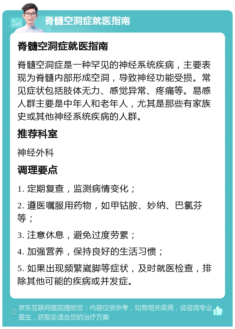 脊髓空洞症就医指南 脊髓空洞症就医指南 脊髓空洞症是一种罕见的神经系统疾病，主要表现为脊髓内部形成空洞，导致神经功能受损。常见症状包括肢体无力、感觉异常、疼痛等。易感人群主要是中年人和老年人，尤其是那些有家族史或其他神经系统疾病的人群。 推荐科室 神经外科 调理要点 1. 定期复查，监测病情变化； 2. 遵医嘱服用药物，如甲钴胺、妙纳、巴氯芬等； 3. 注意休息，避免过度劳累； 4. 加强营养，保持良好的生活习惯； 5. 如果出现频繁崴脚等症状，及时就医检查，排除其他可能的疾病或并发症。