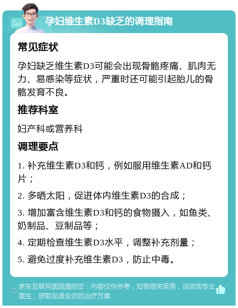 孕妇维生素D3缺乏的调理指南 常见症状 孕妇缺乏维生素D3可能会出现骨骼疼痛、肌肉无力、易感染等症状，严重时还可能引起胎儿的骨骼发育不良。 推荐科室 妇产科或营养科 调理要点 1. 补充维生素D3和钙，例如服用维生素AD和钙片； 2. 多晒太阳，促进体内维生素D3的合成； 3. 增加富含维生素D3和钙的食物摄入，如鱼类、奶制品、豆制品等； 4. 定期检查维生素D3水平，调整补充剂量； 5. 避免过度补充维生素D3，防止中毒。