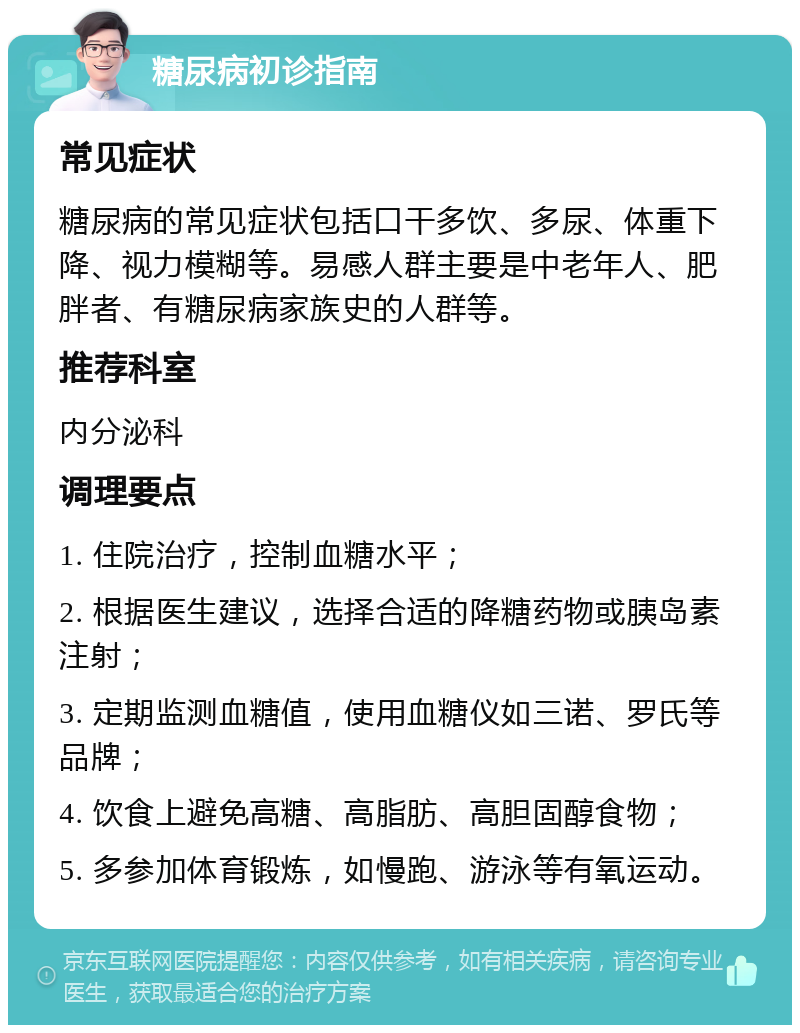 糖尿病初诊指南 常见症状 糖尿病的常见症状包括口干多饮、多尿、体重下降、视力模糊等。易感人群主要是中老年人、肥胖者、有糖尿病家族史的人群等。 推荐科室 内分泌科 调理要点 1. 住院治疗，控制血糖水平； 2. 根据医生建议，选择合适的降糖药物或胰岛素注射； 3. 定期监测血糖值，使用血糖仪如三诺、罗氏等品牌； 4. 饮食上避免高糖、高脂肪、高胆固醇食物； 5. 多参加体育锻炼，如慢跑、游泳等有氧运动。