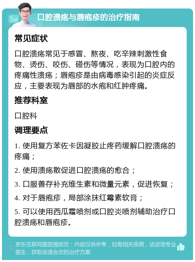 口腔溃疡与唇疱疹的治疗指南 常见症状 口腔溃疡常见于感冒、熬夜、吃辛辣刺激性食物、烫伤、咬伤、碰伤等情况，表现为口腔内的疼痛性溃疡；唇疱疹是由病毒感染引起的炎症反应，主要表现为唇部的水疱和红肿疼痛。 推荐科室 口腔科 调理要点 1. 使用复方苯佐卡因凝胶止疼药缓解口腔溃疡的疼痛； 2. 使用溃疡散促进口腔溃疡的愈合； 3. 口服善存补充维生素和微量元素，促进恢复； 4. 对于唇疱疹，局部涂抹红霉素软膏； 5. 可以使用西瓜霜喷剂或口腔炎喷剂辅助治疗口腔溃疡和唇疱疹。