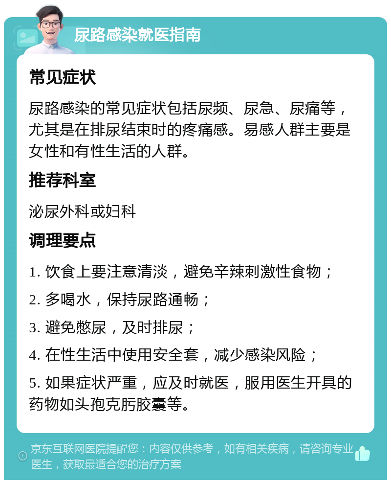 尿路感染就医指南 常见症状 尿路感染的常见症状包括尿频、尿急、尿痛等，尤其是在排尿结束时的疼痛感。易感人群主要是女性和有性生活的人群。 推荐科室 泌尿外科或妇科 调理要点 1. 饮食上要注意清淡，避免辛辣刺激性食物； 2. 多喝水，保持尿路通畅； 3. 避免憋尿，及时排尿； 4. 在性生活中使用安全套，减少感染风险； 5. 如果症状严重，应及时就医，服用医生开具的药物如头孢克肟胶囊等。