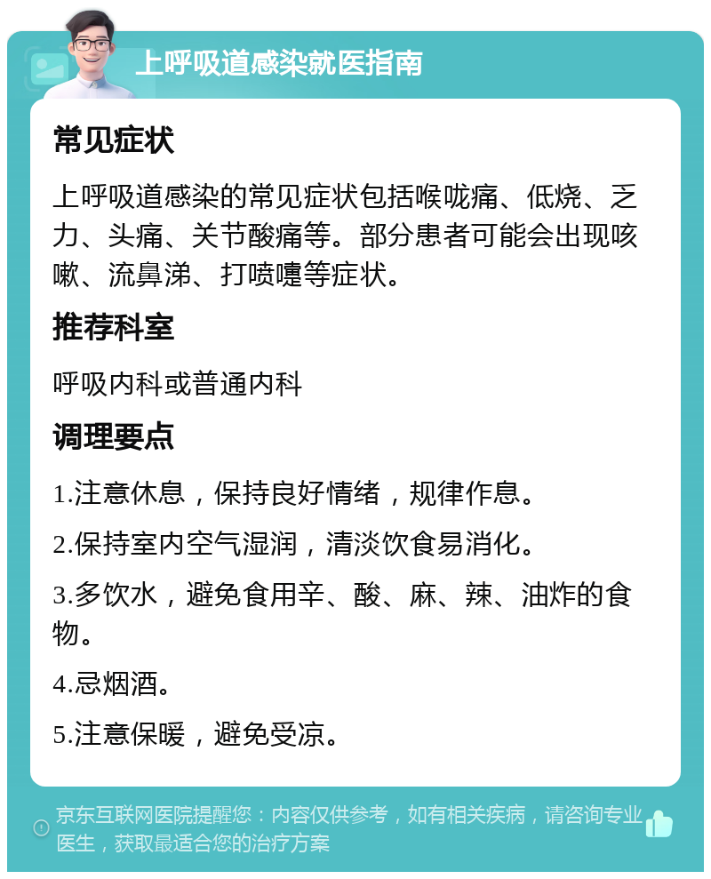 上呼吸道感染就医指南 常见症状 上呼吸道感染的常见症状包括喉咙痛、低烧、乏力、头痛、关节酸痛等。部分患者可能会出现咳嗽、流鼻涕、打喷嚏等症状。 推荐科室 呼吸内科或普通内科 调理要点 1.注意休息，保持良好情绪，规律作息。 2.保持室内空气湿润，清淡饮食易消化。 3.多饮水，避免食用辛、酸、麻、辣、油炸的食物。 4.忌烟酒。 5.注意保暖，避免受凉。