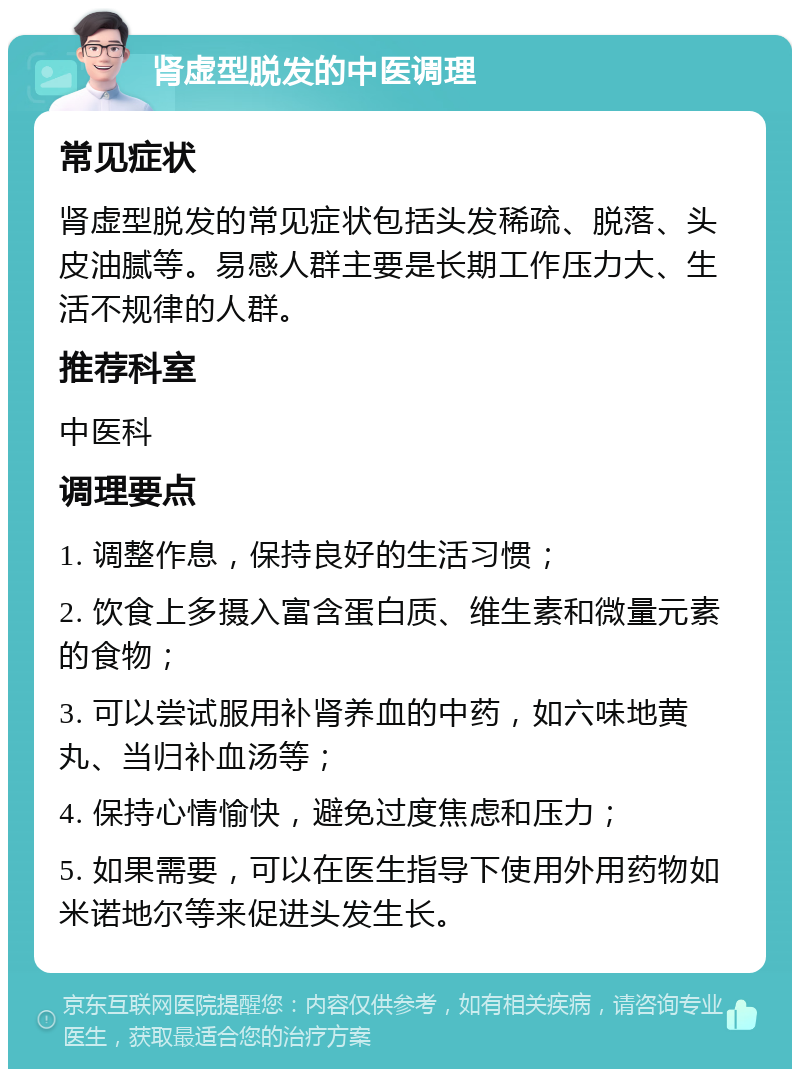 肾虚型脱发的中医调理 常见症状 肾虚型脱发的常见症状包括头发稀疏、脱落、头皮油腻等。易感人群主要是长期工作压力大、生活不规律的人群。 推荐科室 中医科 调理要点 1. 调整作息，保持良好的生活习惯； 2. 饮食上多摄入富含蛋白质、维生素和微量元素的食物； 3. 可以尝试服用补肾养血的中药，如六味地黄丸、当归补血汤等； 4. 保持心情愉快，避免过度焦虑和压力； 5. 如果需要，可以在医生指导下使用外用药物如米诺地尔等来促进头发生长。