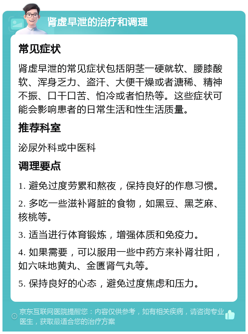 肾虚早泄的治疗和调理 常见症状 肾虚早泄的常见症状包括阴茎一硬就软、腰膝酸软、浑身乏力、盗汗、大便干燥或者溏稀、精神不振、口干口苦、怕冷或者怕热等。这些症状可能会影响患者的日常生活和性生活质量。 推荐科室 泌尿外科或中医科 调理要点 1. 避免过度劳累和熬夜，保持良好的作息习惯。 2. 多吃一些滋补肾脏的食物，如黑豆、黑芝麻、核桃等。 3. 适当进行体育锻炼，增强体质和免疫力。 4. 如果需要，可以服用一些中药方来补肾壮阳，如六味地黄丸、金匮肾气丸等。 5. 保持良好的心态，避免过度焦虑和压力。