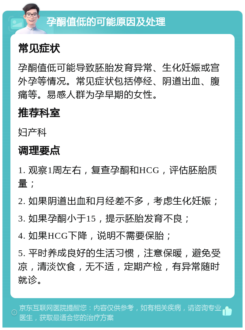 孕酮值低的可能原因及处理 常见症状 孕酮值低可能导致胚胎发育异常、生化妊娠或宫外孕等情况。常见症状包括停经、阴道出血、腹痛等。易感人群为孕早期的女性。 推荐科室 妇产科 调理要点 1. 观察1周左右，复查孕酮和HCG，评估胚胎质量； 2. 如果阴道出血和月经差不多，考虑生化妊娠； 3. 如果孕酮小于15，提示胚胎发育不良； 4. 如果HCG下降，说明不需要保胎； 5. 平时养成良好的生活习惯，注意保暖，避免受凉，清淡饮食，无不适，定期产检，有异常随时就诊。