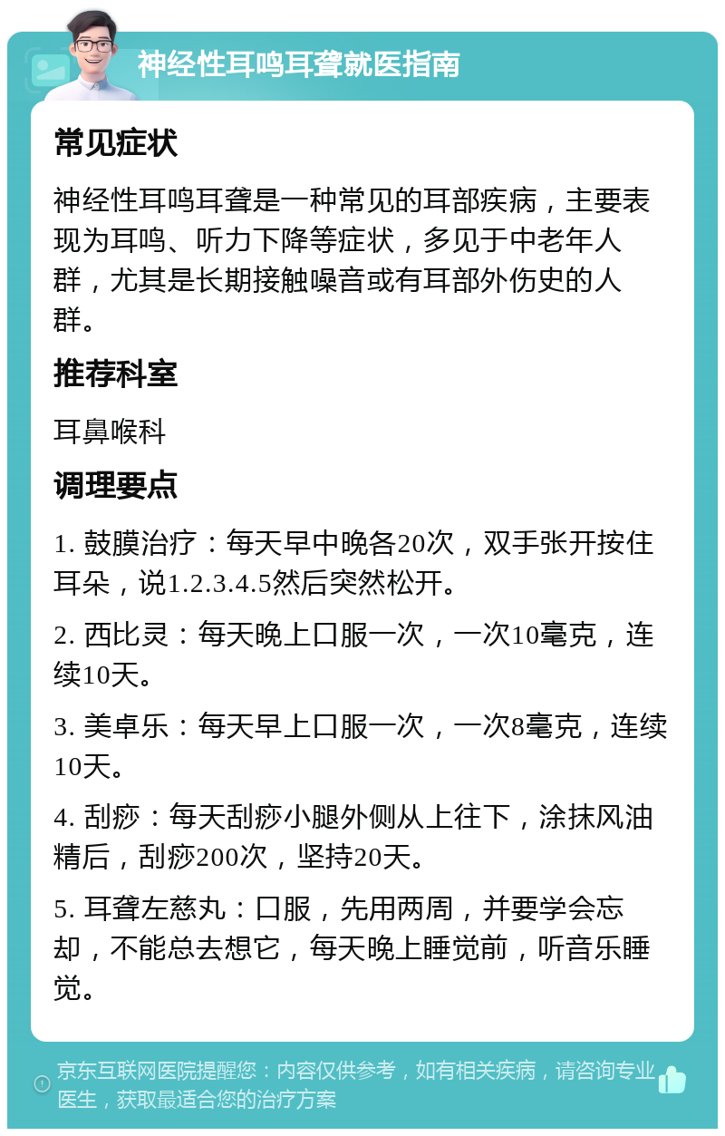 神经性耳鸣耳聋就医指南 常见症状 神经性耳鸣耳聋是一种常见的耳部疾病，主要表现为耳鸣、听力下降等症状，多见于中老年人群，尤其是长期接触噪音或有耳部外伤史的人群。 推荐科室 耳鼻喉科 调理要点 1. 鼓膜治疗：每天早中晚各20次，双手张开按住耳朵，说1.2.3.4.5然后突然松开。 2. 西比灵：每天晚上口服一次，一次10毫克，连续10天。 3. 美卓乐：每天早上口服一次，一次8毫克，连续10天。 4. 刮痧：每天刮痧小腿外侧从上往下，涂抹风油精后，刮痧200次，坚持20天。 5. 耳聋左慈丸：口服，先用两周，并要学会忘却，不能总去想它，每天晚上睡觉前，听音乐睡觉。