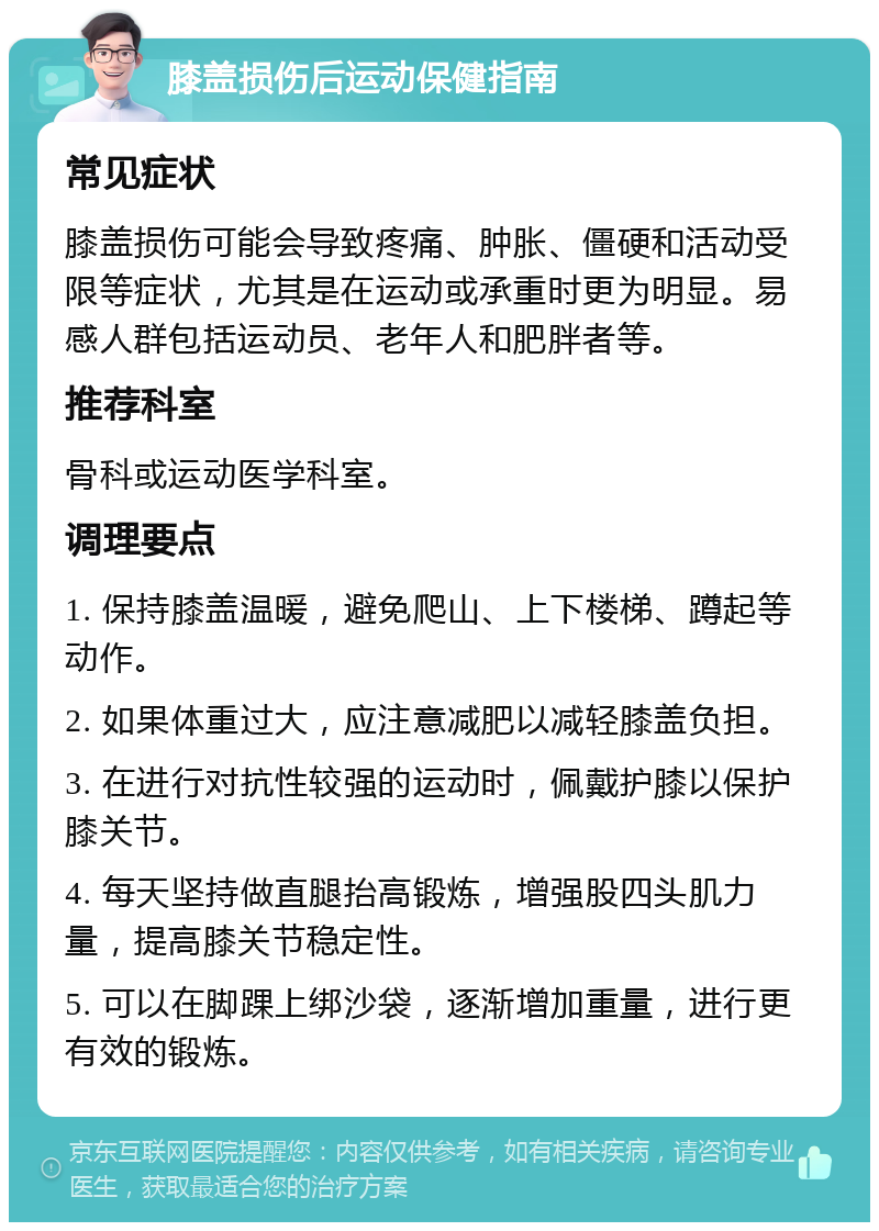 膝盖损伤后运动保健指南 常见症状 膝盖损伤可能会导致疼痛、肿胀、僵硬和活动受限等症状，尤其是在运动或承重时更为明显。易感人群包括运动员、老年人和肥胖者等。 推荐科室 骨科或运动医学科室。 调理要点 1. 保持膝盖温暖，避免爬山、上下楼梯、蹲起等动作。 2. 如果体重过大，应注意减肥以减轻膝盖负担。 3. 在进行对抗性较强的运动时，佩戴护膝以保护膝关节。 4. 每天坚持做直腿抬高锻炼，增强股四头肌力量，提高膝关节稳定性。 5. 可以在脚踝上绑沙袋，逐渐增加重量，进行更有效的锻炼。