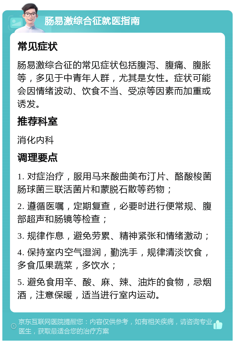 肠易激综合征就医指南 常见症状 肠易激综合征的常见症状包括腹泻、腹痛、腹胀等，多见于中青年人群，尤其是女性。症状可能会因情绪波动、饮食不当、受凉等因素而加重或诱发。 推荐科室 消化内科 调理要点 1. 对症治疗，服用马来酸曲美布汀片、酪酸梭菌肠球菌三联活菌片和蒙脱石散等药物； 2. 遵循医嘱，定期复查，必要时进行便常规、腹部超声和肠镜等检查； 3. 规律作息，避免劳累、精神紧张和情绪激动； 4. 保持室内空气湿润，勤洗手，规律清淡饮食，多食瓜果蔬菜，多饮水； 5. 避免食用辛、酸、麻、辣、油炸的食物，忌烟酒，注意保暖，适当进行室内运动。