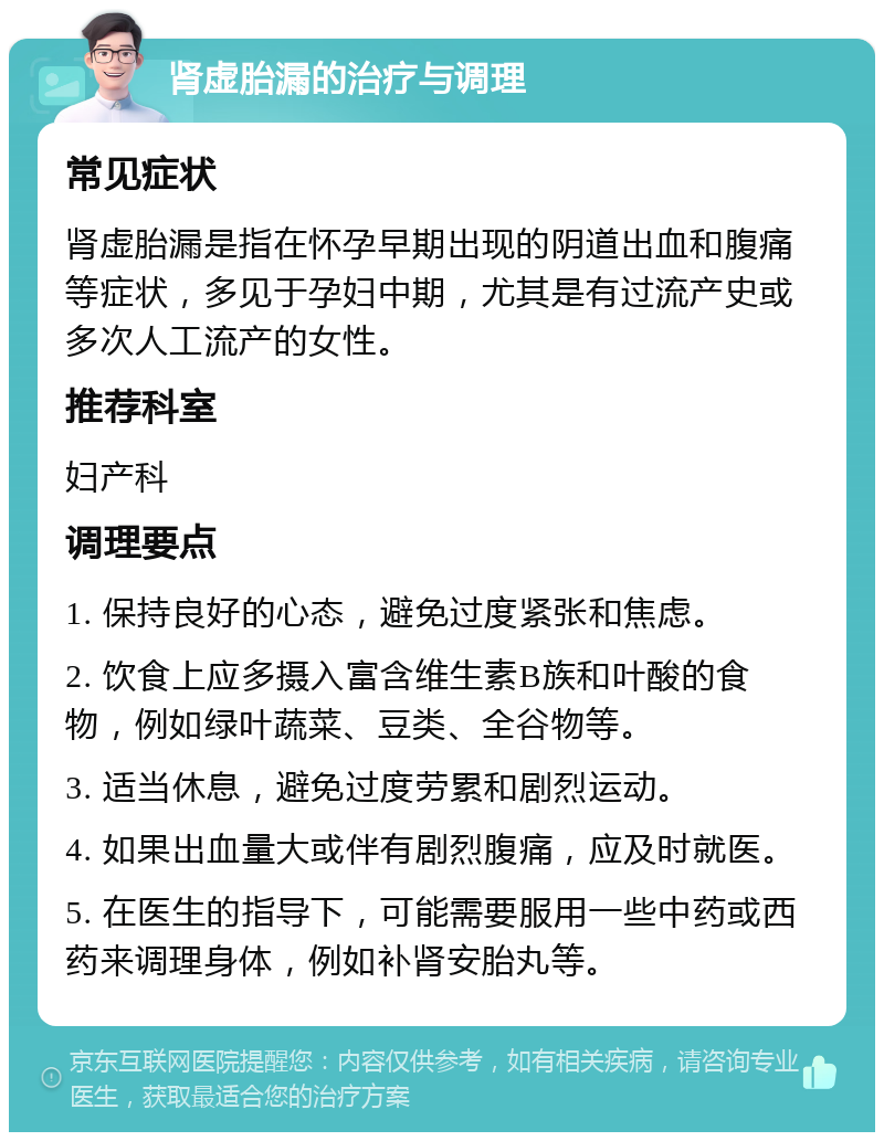 肾虚胎漏的治疗与调理 常见症状 肾虚胎漏是指在怀孕早期出现的阴道出血和腹痛等症状，多见于孕妇中期，尤其是有过流产史或多次人工流产的女性。 推荐科室 妇产科 调理要点 1. 保持良好的心态，避免过度紧张和焦虑。 2. 饮食上应多摄入富含维生素B族和叶酸的食物，例如绿叶蔬菜、豆类、全谷物等。 3. 适当休息，避免过度劳累和剧烈运动。 4. 如果出血量大或伴有剧烈腹痛，应及时就医。 5. 在医生的指导下，可能需要服用一些中药或西药来调理身体，例如补肾安胎丸等。