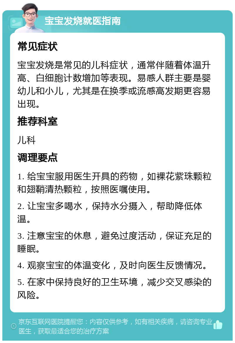 宝宝发烧就医指南 常见症状 宝宝发烧是常见的儿科症状，通常伴随着体温升高、白细胞计数增加等表现。易感人群主要是婴幼儿和小儿，尤其是在换季或流感高发期更容易出现。 推荐科室 儿科 调理要点 1. 给宝宝服用医生开具的药物，如裸花紫珠颗粒和翅鞘清热颗粒，按照医嘱使用。 2. 让宝宝多喝水，保持水分摄入，帮助降低体温。 3. 注意宝宝的休息，避免过度活动，保证充足的睡眠。 4. 观察宝宝的体温变化，及时向医生反馈情况。 5. 在家中保持良好的卫生环境，减少交叉感染的风险。