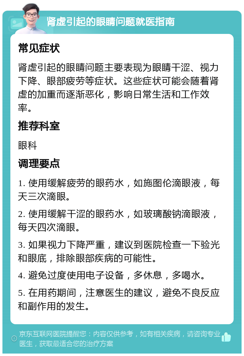 肾虚引起的眼睛问题就医指南 常见症状 肾虚引起的眼睛问题主要表现为眼睛干涩、视力下降、眼部疲劳等症状。这些症状可能会随着肾虚的加重而逐渐恶化，影响日常生活和工作效率。 推荐科室 眼科 调理要点 1. 使用缓解疲劳的眼药水，如施图伦滴眼液，每天三次滴眼。 2. 使用缓解干涩的眼药水，如玻璃酸钠滴眼液，每天四次滴眼。 3. 如果视力下降严重，建议到医院检查一下验光和眼底，排除眼部疾病的可能性。 4. 避免过度使用电子设备，多休息，多喝水。 5. 在用药期间，注意医生的建议，避免不良反应和副作用的发生。