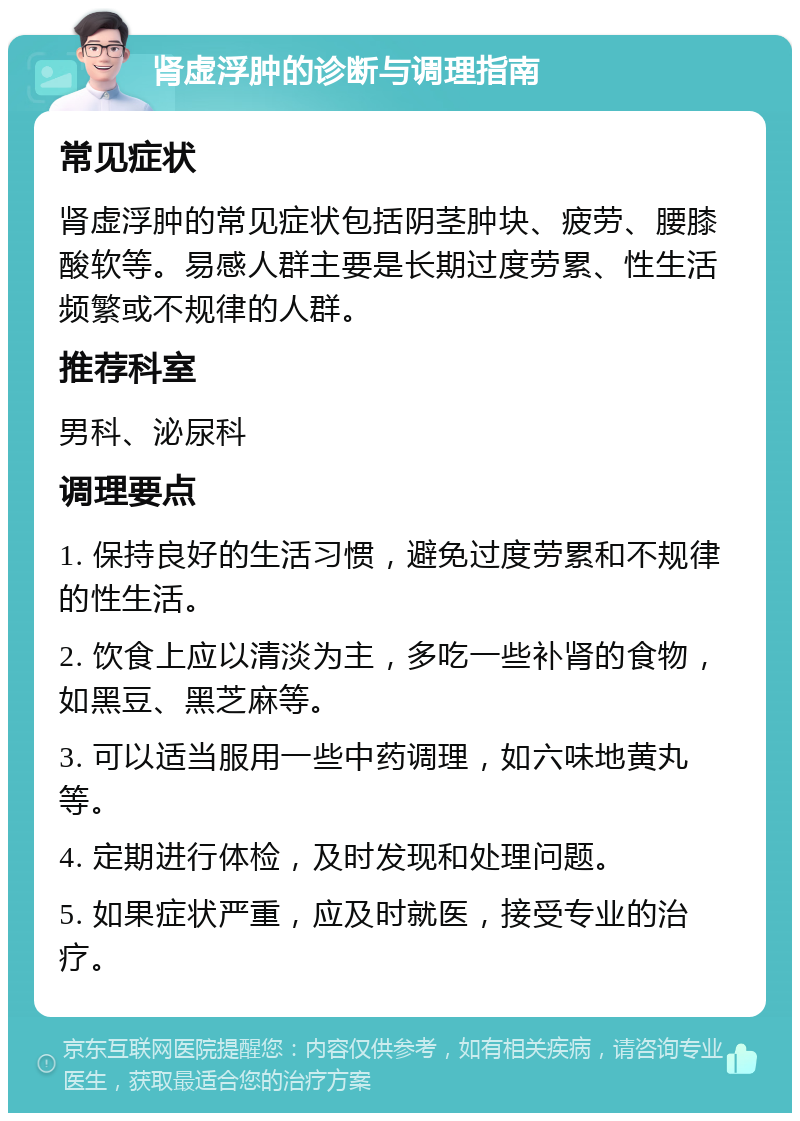 肾虚浮肿的诊断与调理指南 常见症状 肾虚浮肿的常见症状包括阴茎肿块、疲劳、腰膝酸软等。易感人群主要是长期过度劳累、性生活频繁或不规律的人群。 推荐科室 男科、泌尿科 调理要点 1. 保持良好的生活习惯，避免过度劳累和不规律的性生活。 2. 饮食上应以清淡为主，多吃一些补肾的食物，如黑豆、黑芝麻等。 3. 可以适当服用一些中药调理，如六味地黄丸等。 4. 定期进行体检，及时发现和处理问题。 5. 如果症状严重，应及时就医，接受专业的治疗。