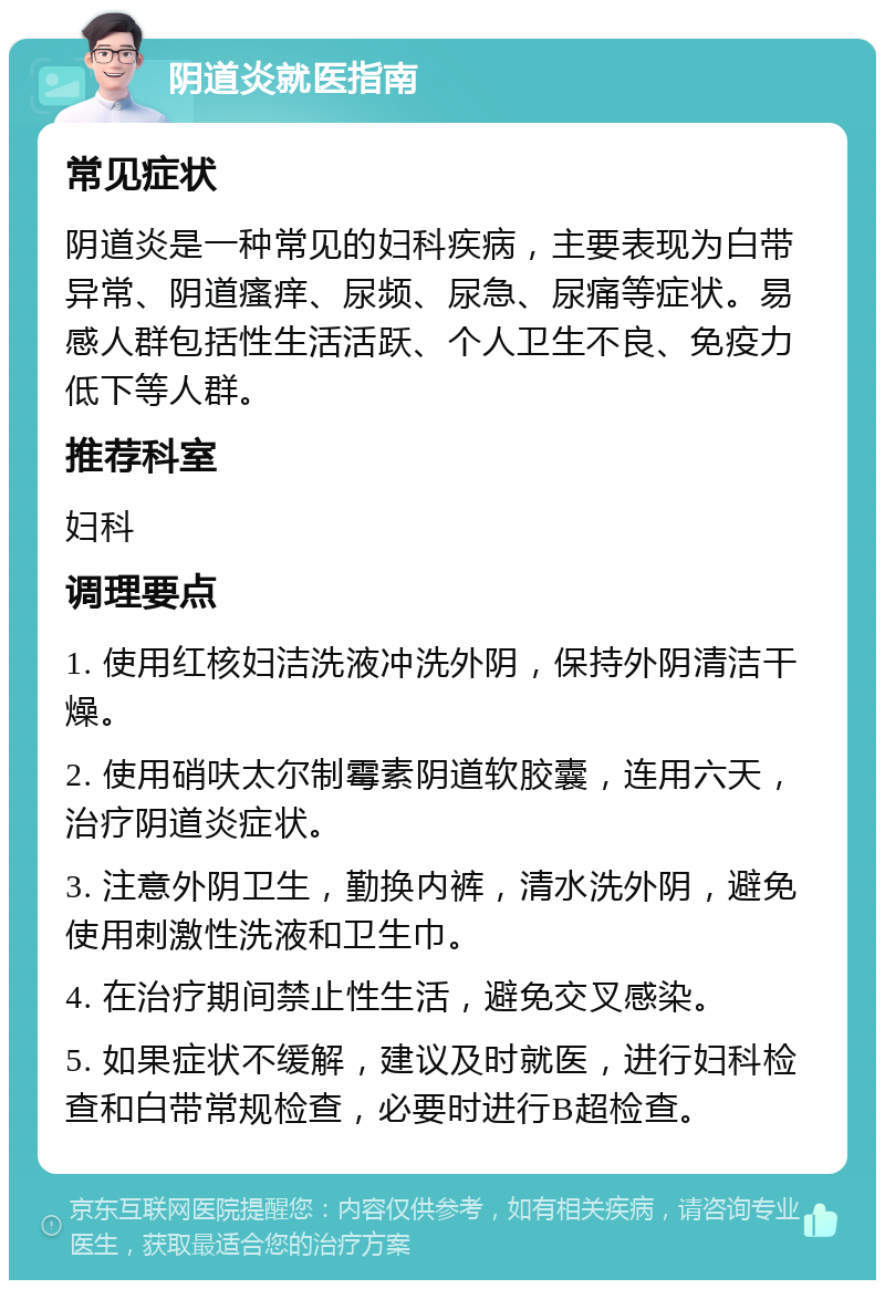 阴道炎就医指南 常见症状 阴道炎是一种常见的妇科疾病，主要表现为白带异常、阴道瘙痒、尿频、尿急、尿痛等症状。易感人群包括性生活活跃、个人卫生不良、免疫力低下等人群。 推荐科室 妇科 调理要点 1. 使用红核妇洁洗液冲洗外阴，保持外阴清洁干燥。 2. 使用硝呋太尔制霉素阴道软胶囊，连用六天，治疗阴道炎症状。 3. 注意外阴卫生，勤换内裤，清水洗外阴，避免使用刺激性洗液和卫生巾。 4. 在治疗期间禁止性生活，避免交叉感染。 5. 如果症状不缓解，建议及时就医，进行妇科检查和白带常规检查，必要时进行B超检查。