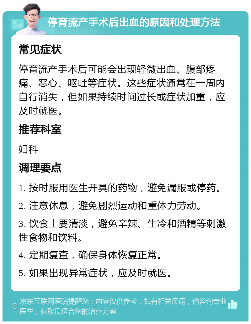 停育流产手术后出血的原因和处理方法 常见症状 停育流产手术后可能会出现轻微出血、腹部疼痛、恶心、呕吐等症状。这些症状通常在一周内自行消失，但如果持续时间过长或症状加重，应及时就医。 推荐科室 妇科 调理要点 1. 按时服用医生开具的药物，避免漏服或停药。 2. 注意休息，避免剧烈运动和重体力劳动。 3. 饮食上要清淡，避免辛辣、生冷和酒精等刺激性食物和饮料。 4. 定期复查，确保身体恢复正常。 5. 如果出现异常症状，应及时就医。