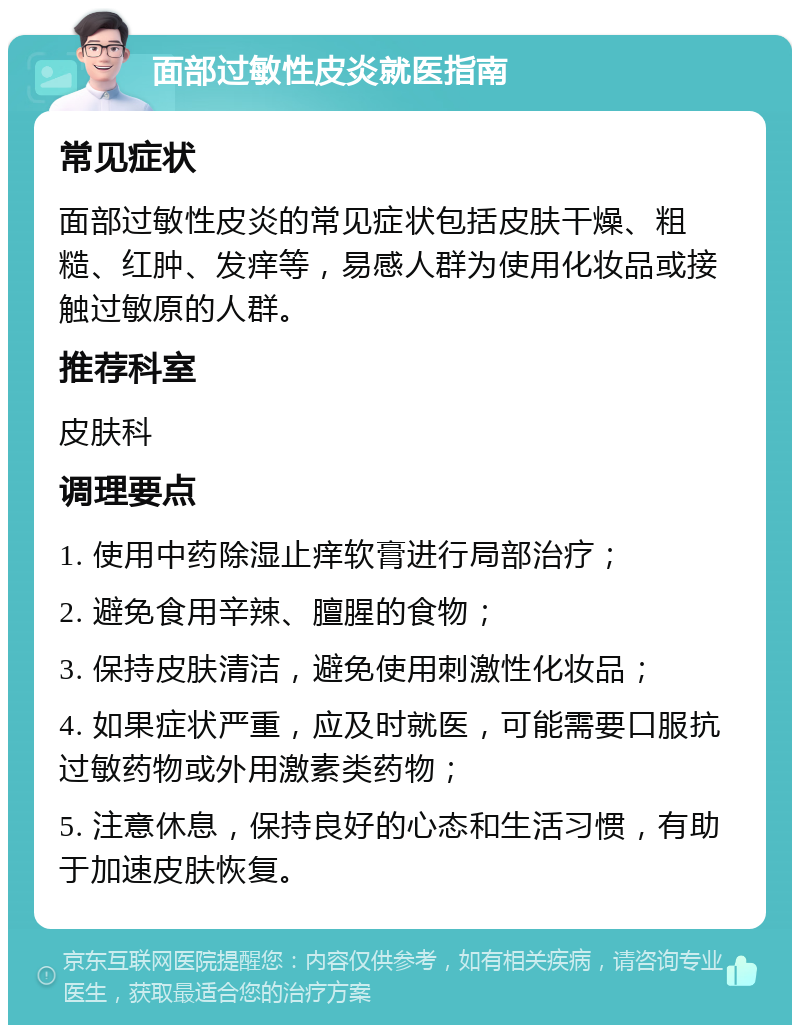 面部过敏性皮炎就医指南 常见症状 面部过敏性皮炎的常见症状包括皮肤干燥、粗糙、红肿、发痒等，易感人群为使用化妆品或接触过敏原的人群。 推荐科室 皮肤科 调理要点 1. 使用中药除湿止痒软膏进行局部治疗； 2. 避免食用辛辣、膻腥的食物； 3. 保持皮肤清洁，避免使用刺激性化妆品； 4. 如果症状严重，应及时就医，可能需要口服抗过敏药物或外用激素类药物； 5. 注意休息，保持良好的心态和生活习惯，有助于加速皮肤恢复。