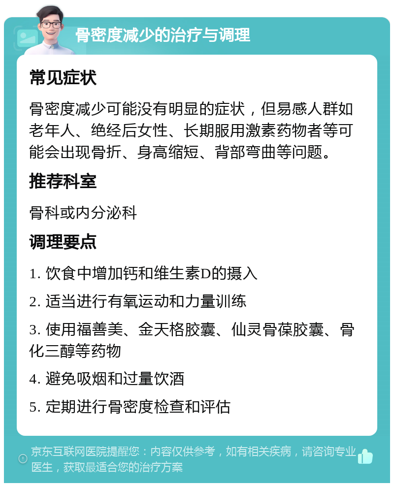 骨密度减少的治疗与调理 常见症状 骨密度减少可能没有明显的症状，但易感人群如老年人、绝经后女性、长期服用激素药物者等可能会出现骨折、身高缩短、背部弯曲等问题。 推荐科室 骨科或内分泌科 调理要点 1. 饮食中增加钙和维生素D的摄入 2. 适当进行有氧运动和力量训练 3. 使用福善美、金天格胶囊、仙灵骨葆胶囊、骨化三醇等药物 4. 避免吸烟和过量饮酒 5. 定期进行骨密度检查和评估