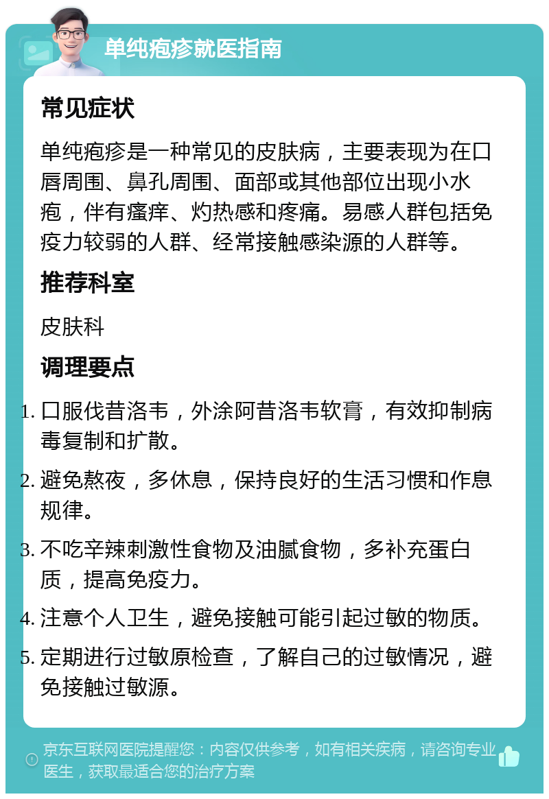 单纯疱疹就医指南 常见症状 单纯疱疹是一种常见的皮肤病，主要表现为在口唇周围、鼻孔周围、面部或其他部位出现小水疱，伴有瘙痒、灼热感和疼痛。易感人群包括免疫力较弱的人群、经常接触感染源的人群等。 推荐科室 皮肤科 调理要点 口服伐昔洛韦，外涂阿昔洛韦软膏，有效抑制病毒复制和扩散。 避免熬夜，多休息，保持良好的生活习惯和作息规律。 不吃辛辣刺激性食物及油腻食物，多补充蛋白质，提高免疫力。 注意个人卫生，避免接触可能引起过敏的物质。 定期进行过敏原检查，了解自己的过敏情况，避免接触过敏源。