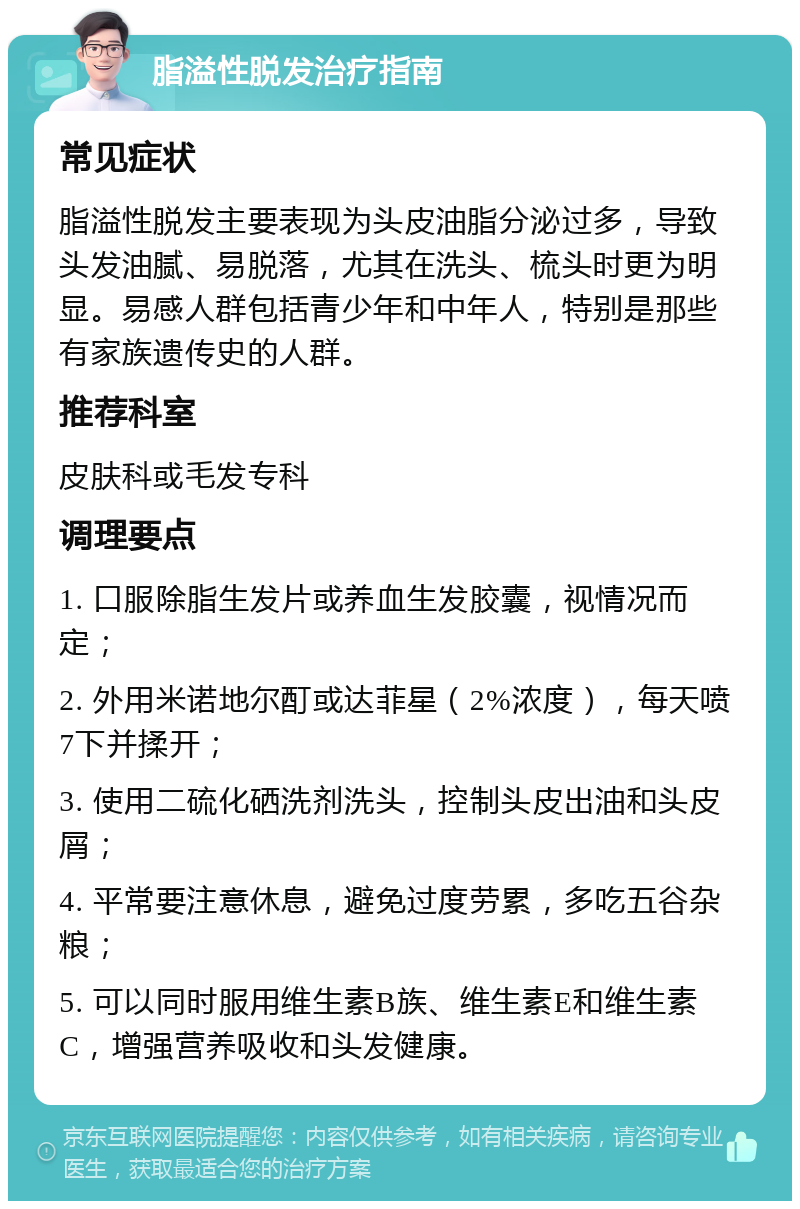 脂溢性脱发治疗指南 常见症状 脂溢性脱发主要表现为头皮油脂分泌过多，导致头发油腻、易脱落，尤其在洗头、梳头时更为明显。易感人群包括青少年和中年人，特别是那些有家族遗传史的人群。 推荐科室 皮肤科或毛发专科 调理要点 1. 口服除脂生发片或养血生发胶囊，视情况而定； 2. 外用米诺地尔酊或达菲星（2%浓度），每天喷7下并揉开； 3. 使用二硫化硒洗剂洗头，控制头皮出油和头皮屑； 4. 平常要注意休息，避免过度劳累，多吃五谷杂粮； 5. 可以同时服用维生素B族、维生素E和维生素C，增强营养吸收和头发健康。