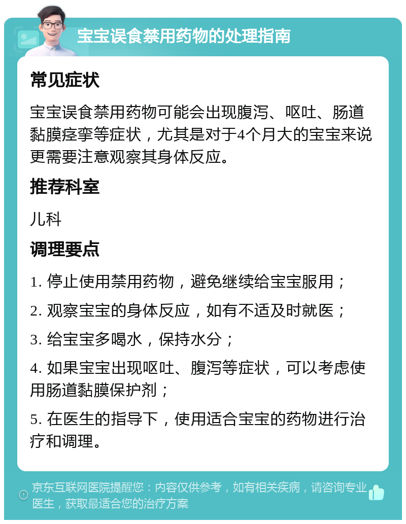 宝宝误食禁用药物的处理指南 常见症状 宝宝误食禁用药物可能会出现腹泻、呕吐、肠道黏膜痉挛等症状，尤其是对于4个月大的宝宝来说更需要注意观察其身体反应。 推荐科室 儿科 调理要点 1. 停止使用禁用药物，避免继续给宝宝服用； 2. 观察宝宝的身体反应，如有不适及时就医； 3. 给宝宝多喝水，保持水分； 4. 如果宝宝出现呕吐、腹泻等症状，可以考虑使用肠道黏膜保护剂； 5. 在医生的指导下，使用适合宝宝的药物进行治疗和调理。