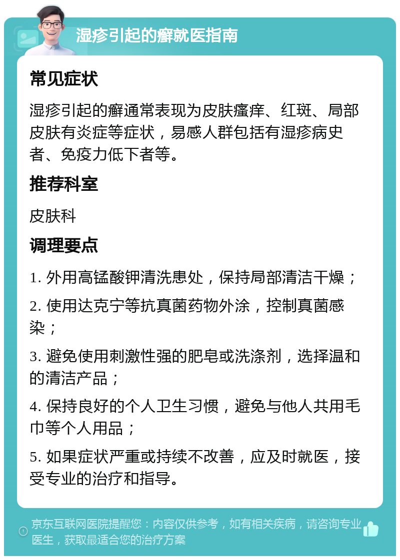 湿疹引起的癣就医指南 常见症状 湿疹引起的癣通常表现为皮肤瘙痒、红斑、局部皮肤有炎症等症状，易感人群包括有湿疹病史者、免疫力低下者等。 推荐科室 皮肤科 调理要点 1. 外用高锰酸钾清洗患处，保持局部清洁干燥； 2. 使用达克宁等抗真菌药物外涂，控制真菌感染； 3. 避免使用刺激性强的肥皂或洗涤剂，选择温和的清洁产品； 4. 保持良好的个人卫生习惯，避免与他人共用毛巾等个人用品； 5. 如果症状严重或持续不改善，应及时就医，接受专业的治疗和指导。