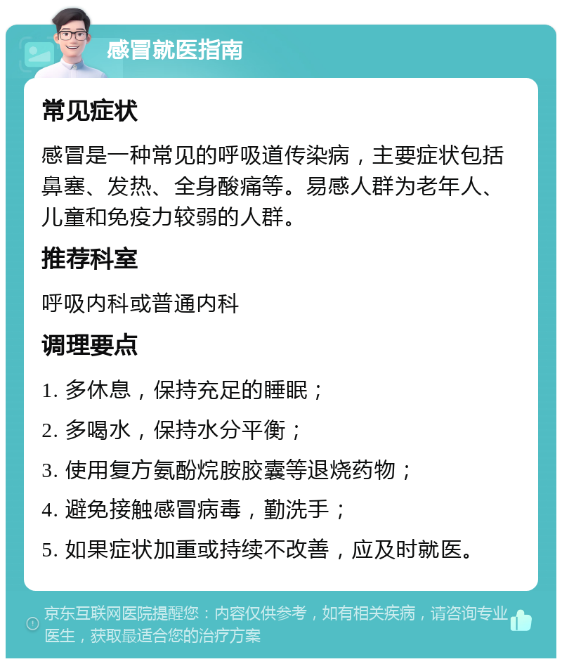 感冒就医指南 常见症状 感冒是一种常见的呼吸道传染病，主要症状包括鼻塞、发热、全身酸痛等。易感人群为老年人、儿童和免疫力较弱的人群。 推荐科室 呼吸内科或普通内科 调理要点 1. 多休息，保持充足的睡眠； 2. 多喝水，保持水分平衡； 3. 使用复方氨酚烷胺胶囊等退烧药物； 4. 避免接触感冒病毒，勤洗手； 5. 如果症状加重或持续不改善，应及时就医。