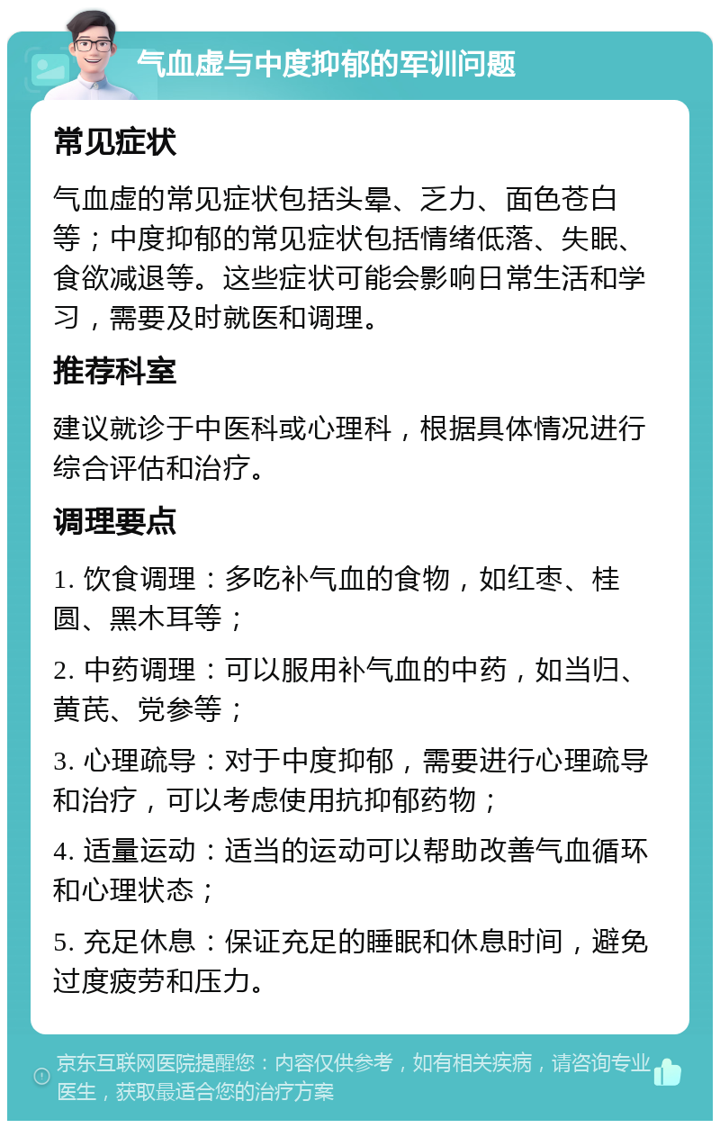 气血虚与中度抑郁的军训问题 常见症状 气血虚的常见症状包括头晕、乏力、面色苍白等；中度抑郁的常见症状包括情绪低落、失眠、食欲减退等。这些症状可能会影响日常生活和学习，需要及时就医和调理。 推荐科室 建议就诊于中医科或心理科，根据具体情况进行综合评估和治疗。 调理要点 1. 饮食调理：多吃补气血的食物，如红枣、桂圆、黑木耳等； 2. 中药调理：可以服用补气血的中药，如当归、黄芪、党参等； 3. 心理疏导：对于中度抑郁，需要进行心理疏导和治疗，可以考虑使用抗抑郁药物； 4. 适量运动：适当的运动可以帮助改善气血循环和心理状态； 5. 充足休息：保证充足的睡眠和休息时间，避免过度疲劳和压力。