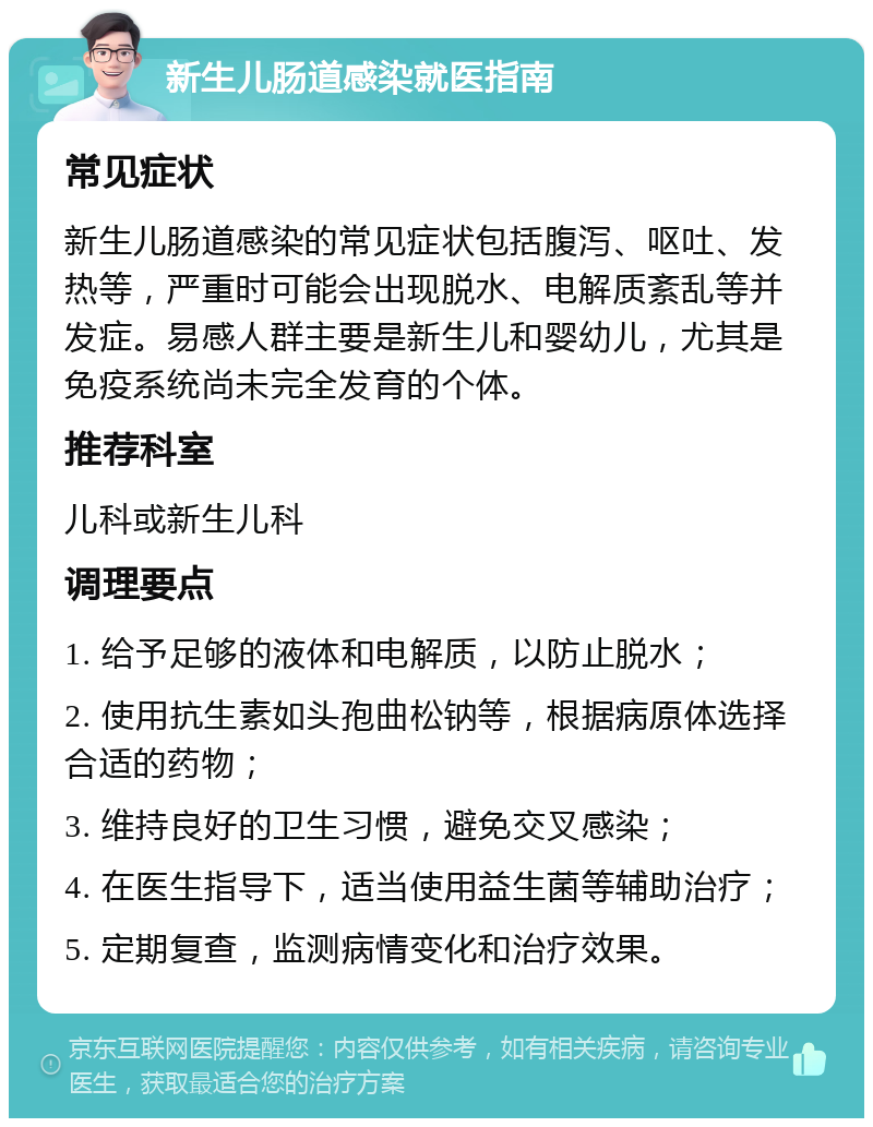 新生儿肠道感染就医指南 常见症状 新生儿肠道感染的常见症状包括腹泻、呕吐、发热等，严重时可能会出现脱水、电解质紊乱等并发症。易感人群主要是新生儿和婴幼儿，尤其是免疫系统尚未完全发育的个体。 推荐科室 儿科或新生儿科 调理要点 1. 给予足够的液体和电解质，以防止脱水； 2. 使用抗生素如头孢曲松钠等，根据病原体选择合适的药物； 3. 维持良好的卫生习惯，避免交叉感染； 4. 在医生指导下，适当使用益生菌等辅助治疗； 5. 定期复查，监测病情变化和治疗效果。