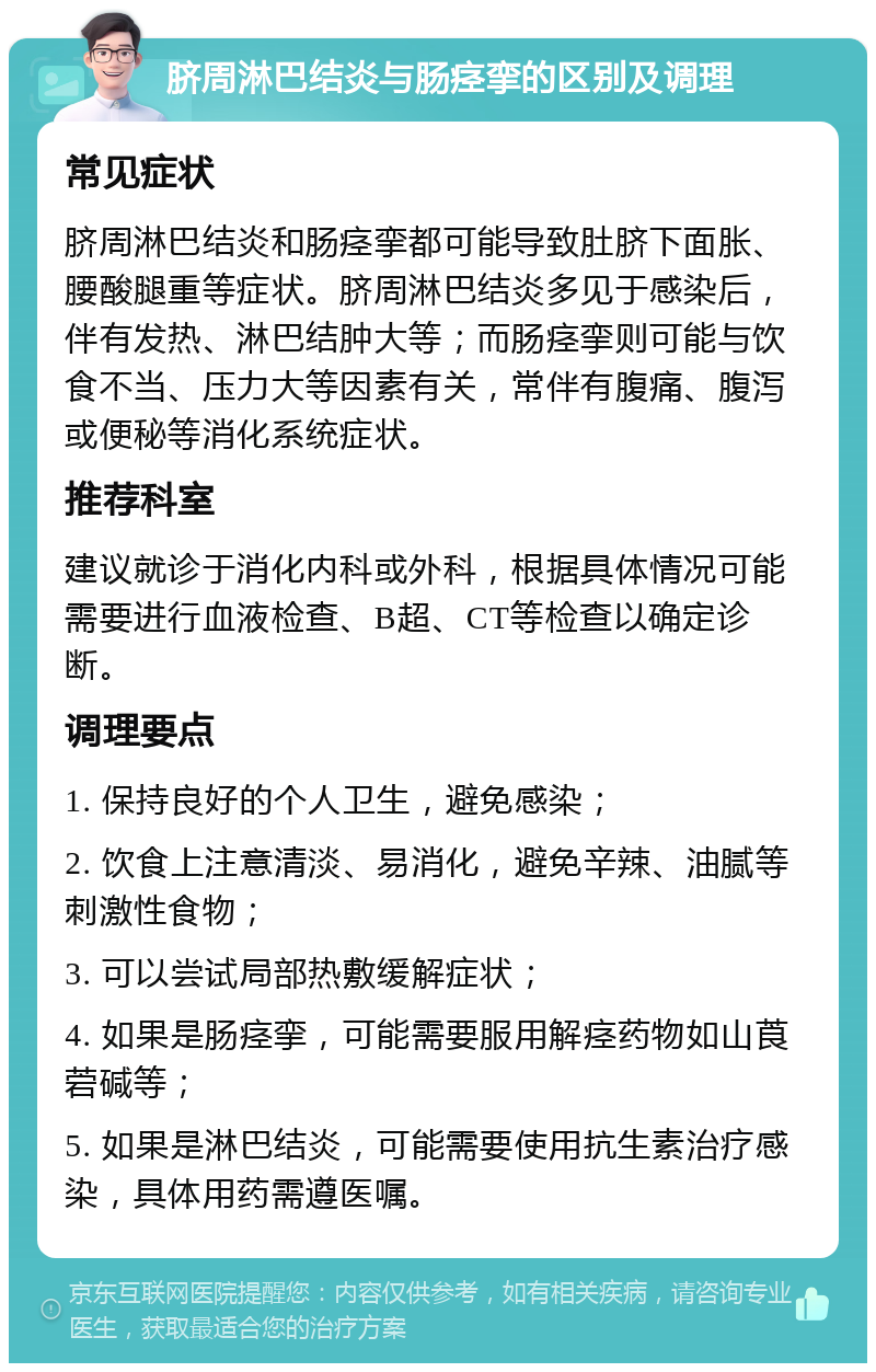 脐周淋巴结炎与肠痉挛的区别及调理 常见症状 脐周淋巴结炎和肠痉挛都可能导致肚脐下面胀、腰酸腿重等症状。脐周淋巴结炎多见于感染后，伴有发热、淋巴结肿大等；而肠痉挛则可能与饮食不当、压力大等因素有关，常伴有腹痛、腹泻或便秘等消化系统症状。 推荐科室 建议就诊于消化内科或外科，根据具体情况可能需要进行血液检查、B超、CT等检查以确定诊断。 调理要点 1. 保持良好的个人卫生，避免感染； 2. 饮食上注意清淡、易消化，避免辛辣、油腻等刺激性食物； 3. 可以尝试局部热敷缓解症状； 4. 如果是肠痉挛，可能需要服用解痉药物如山莨菪碱等； 5. 如果是淋巴结炎，可能需要使用抗生素治疗感染，具体用药需遵医嘱。