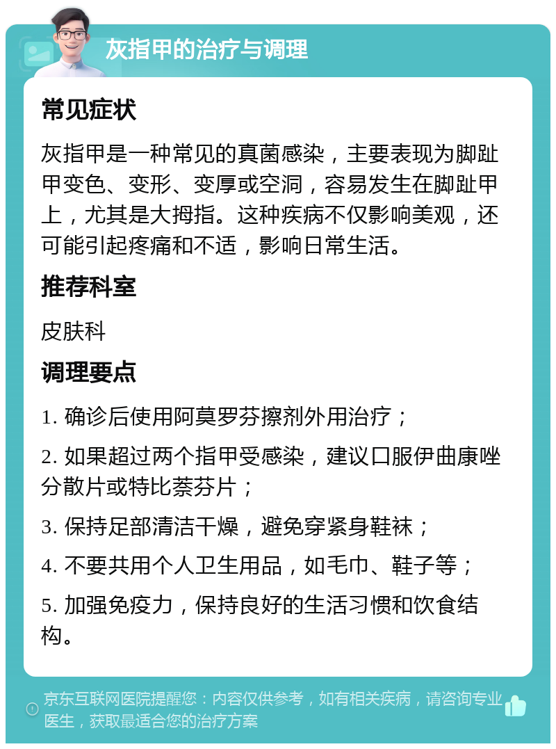 灰指甲的治疗与调理 常见症状 灰指甲是一种常见的真菌感染，主要表现为脚趾甲变色、变形、变厚或空洞，容易发生在脚趾甲上，尤其是大拇指。这种疾病不仅影响美观，还可能引起疼痛和不适，影响日常生活。 推荐科室 皮肤科 调理要点 1. 确诊后使用阿莫罗芬擦剂外用治疗； 2. 如果超过两个指甲受感染，建议口服伊曲康唑分散片或特比萘芬片； 3. 保持足部清洁干燥，避免穿紧身鞋袜； 4. 不要共用个人卫生用品，如毛巾、鞋子等； 5. 加强免疫力，保持良好的生活习惯和饮食结构。