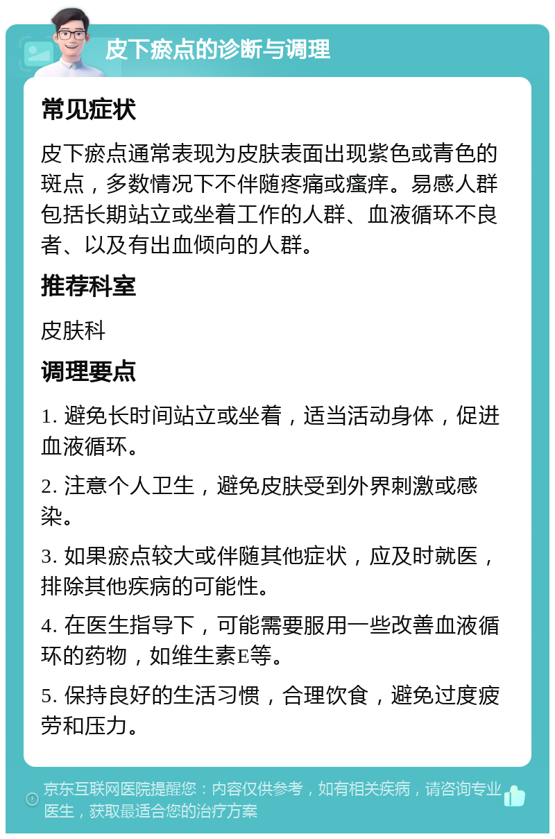 皮下瘀点的诊断与调理 常见症状 皮下瘀点通常表现为皮肤表面出现紫色或青色的斑点，多数情况下不伴随疼痛或瘙痒。易感人群包括长期站立或坐着工作的人群、血液循环不良者、以及有出血倾向的人群。 推荐科室 皮肤科 调理要点 1. 避免长时间站立或坐着，适当活动身体，促进血液循环。 2. 注意个人卫生，避免皮肤受到外界刺激或感染。 3. 如果瘀点较大或伴随其他症状，应及时就医，排除其他疾病的可能性。 4. 在医生指导下，可能需要服用一些改善血液循环的药物，如维生素E等。 5. 保持良好的生活习惯，合理饮食，避免过度疲劳和压力。