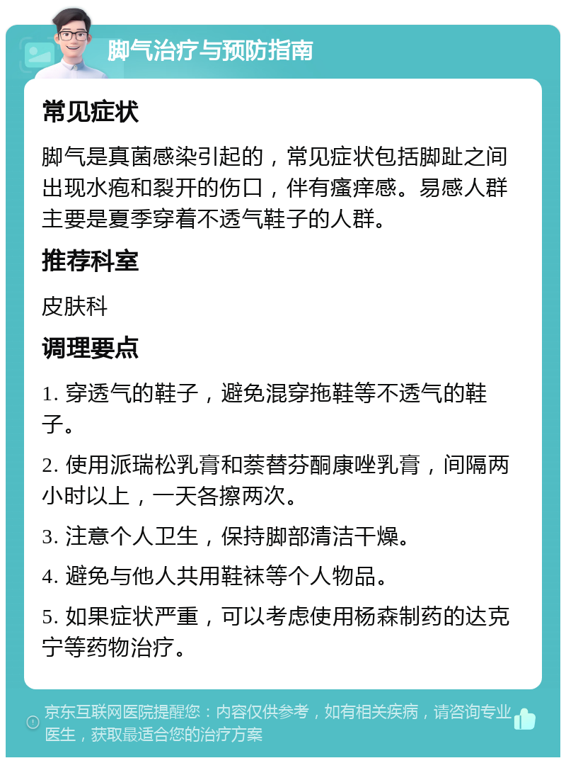 脚气治疗与预防指南 常见症状 脚气是真菌感染引起的，常见症状包括脚趾之间出现水疱和裂开的伤口，伴有瘙痒感。易感人群主要是夏季穿着不透气鞋子的人群。 推荐科室 皮肤科 调理要点 1. 穿透气的鞋子，避免混穿拖鞋等不透气的鞋子。 2. 使用派瑞松乳膏和萘替芬酮康唑乳膏，间隔两小时以上，一天各擦两次。 3. 注意个人卫生，保持脚部清洁干燥。 4. 避免与他人共用鞋袜等个人物品。 5. 如果症状严重，可以考虑使用杨森制药的达克宁等药物治疗。