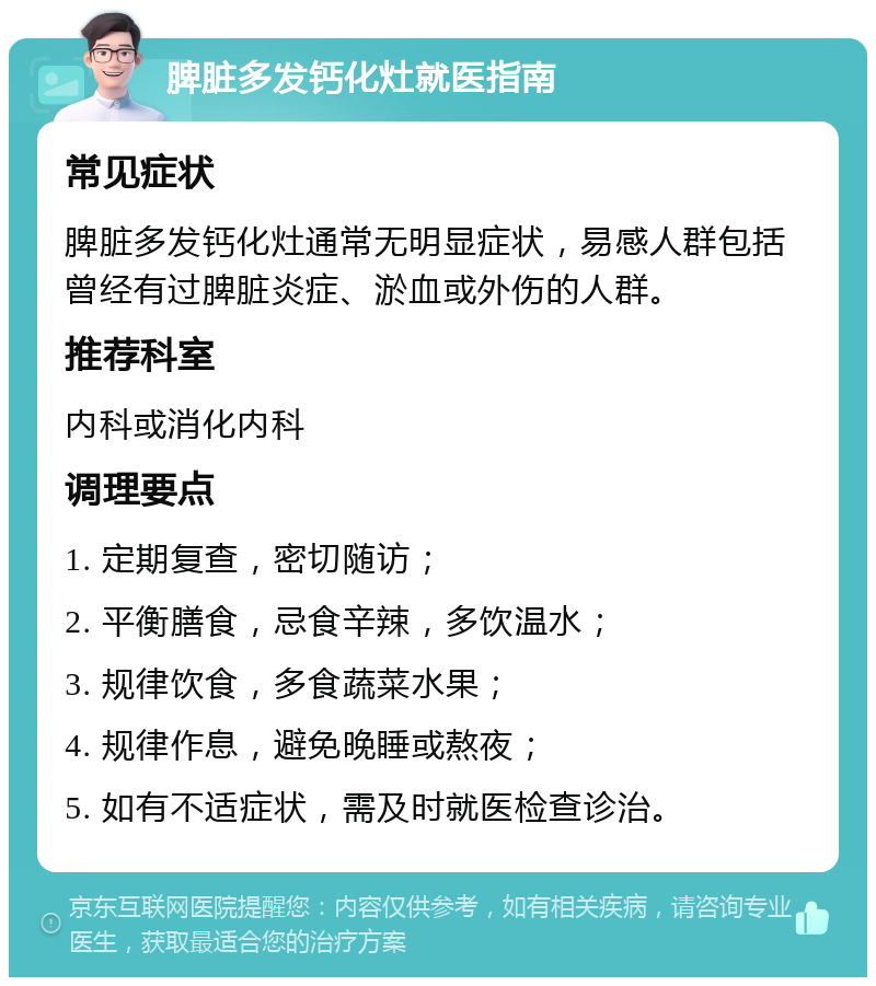 脾脏多发钙化灶就医指南 常见症状 脾脏多发钙化灶通常无明显症状，易感人群包括曾经有过脾脏炎症、淤血或外伤的人群。 推荐科室 内科或消化内科 调理要点 1. 定期复查，密切随访； 2. 平衡膳食，忌食辛辣，多饮温水； 3. 规律饮食，多食蔬菜水果； 4. 规律作息，避免晚睡或熬夜； 5. 如有不适症状，需及时就医检查诊治。