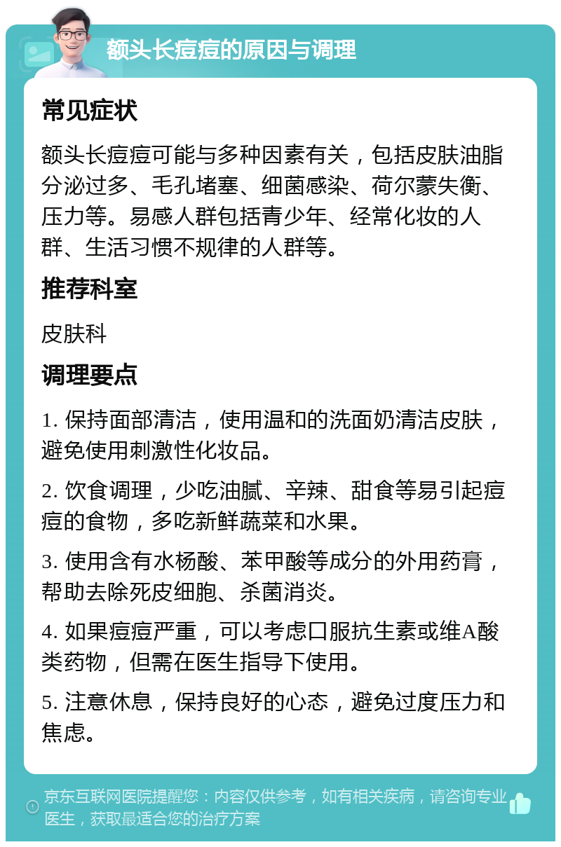 额头长痘痘的原因与调理 常见症状 额头长痘痘可能与多种因素有关，包括皮肤油脂分泌过多、毛孔堵塞、细菌感染、荷尔蒙失衡、压力等。易感人群包括青少年、经常化妆的人群、生活习惯不规律的人群等。 推荐科室 皮肤科 调理要点 1. 保持面部清洁，使用温和的洗面奶清洁皮肤，避免使用刺激性化妆品。 2. 饮食调理，少吃油腻、辛辣、甜食等易引起痘痘的食物，多吃新鲜蔬菜和水果。 3. 使用含有水杨酸、苯甲酸等成分的外用药膏，帮助去除死皮细胞、杀菌消炎。 4. 如果痘痘严重，可以考虑口服抗生素或维A酸类药物，但需在医生指导下使用。 5. 注意休息，保持良好的心态，避免过度压力和焦虑。