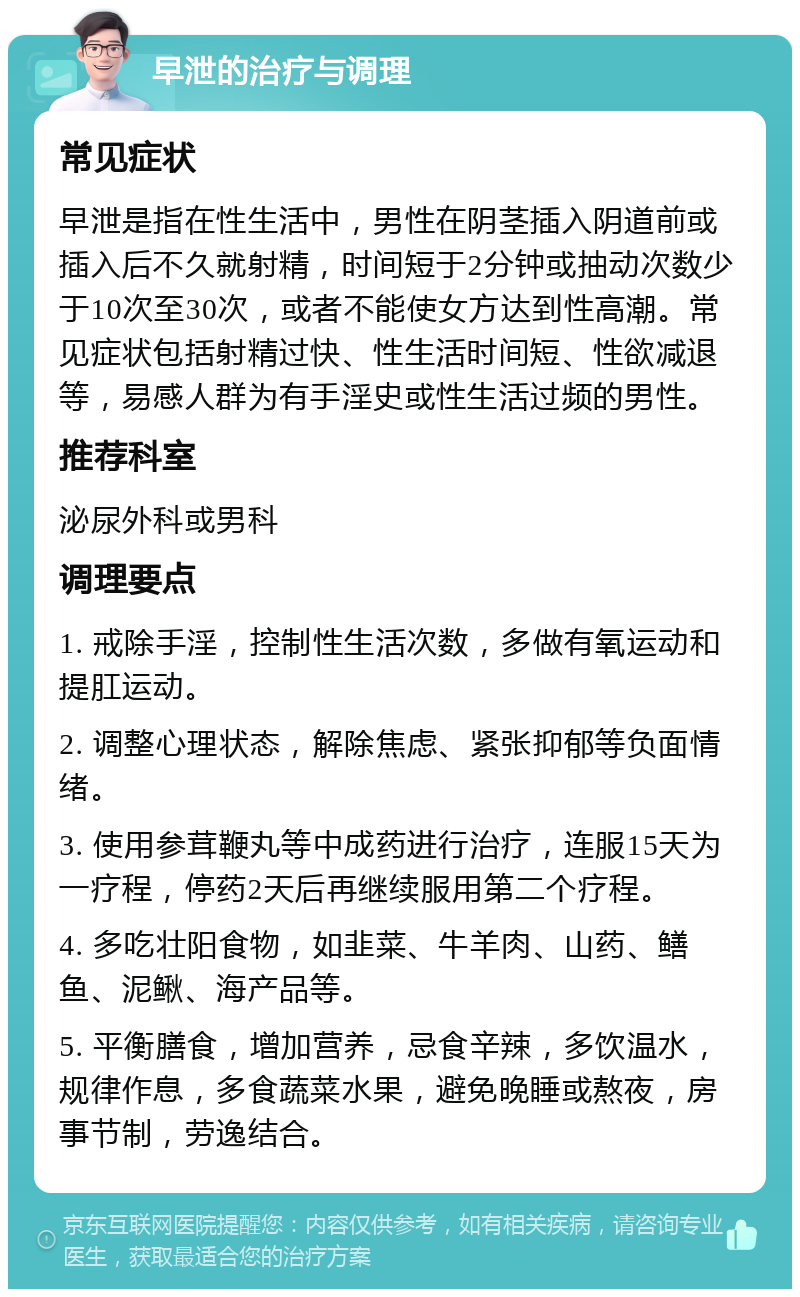 早泄的治疗与调理 常见症状 早泄是指在性生活中，男性在阴茎插入阴道前或插入后不久就射精，时间短于2分钟或抽动次数少于10次至30次，或者不能使女方达到性高潮。常见症状包括射精过快、性生活时间短、性欲减退等，易感人群为有手淫史或性生活过频的男性。 推荐科室 泌尿外科或男科 调理要点 1. 戒除手淫，控制性生活次数，多做有氧运动和提肛运动。 2. 调整心理状态，解除焦虑、紧张抑郁等负面情绪。 3. 使用参茸鞭丸等中成药进行治疗，连服15天为一疗程，停药2天后再继续服用第二个疗程。 4. 多吃壮阳食物，如韭菜、牛羊肉、山药、鳝鱼、泥鳅、海产品等。 5. 平衡膳食，增加营养，忌食辛辣，多饮温水，规律作息，多食蔬菜水果，避免晚睡或熬夜，房事节制，劳逸结合。