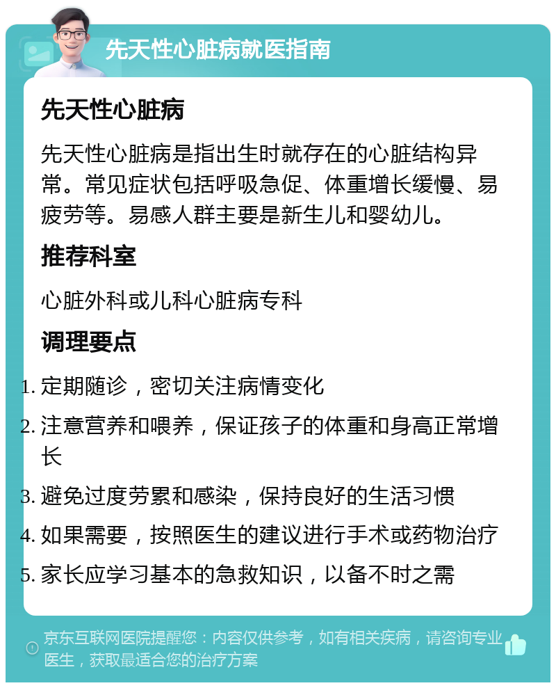 先天性心脏病就医指南 先天性心脏病 先天性心脏病是指出生时就存在的心脏结构异常。常见症状包括呼吸急促、体重增长缓慢、易疲劳等。易感人群主要是新生儿和婴幼儿。 推荐科室 心脏外科或儿科心脏病专科 调理要点 定期随诊，密切关注病情变化 注意营养和喂养，保证孩子的体重和身高正常增长 避免过度劳累和感染，保持良好的生活习惯 如果需要，按照医生的建议进行手术或药物治疗 家长应学习基本的急救知识，以备不时之需