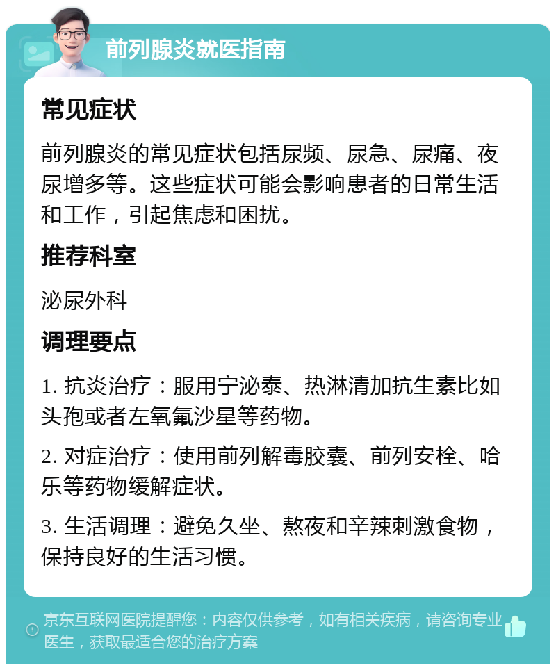 前列腺炎就医指南 常见症状 前列腺炎的常见症状包括尿频、尿急、尿痛、夜尿增多等。这些症状可能会影响患者的日常生活和工作，引起焦虑和困扰。 推荐科室 泌尿外科 调理要点 1. 抗炎治疗：服用宁泌泰、热淋清加抗生素比如头孢或者左氧氟沙星等药物。 2. 对症治疗：使用前列解毒胶囊、前列安栓、哈乐等药物缓解症状。 3. 生活调理：避免久坐、熬夜和辛辣刺激食物，保持良好的生活习惯。