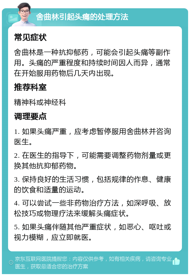 舍曲林引起头痛的处理方法 常见症状 舍曲林是一种抗抑郁药，可能会引起头痛等副作用。头痛的严重程度和持续时间因人而异，通常在开始服用药物后几天内出现。 推荐科室 精神科或神经科 调理要点 1. 如果头痛严重，应考虑暂停服用舍曲林并咨询医生。 2. 在医生的指导下，可能需要调整药物剂量或更换其他抗抑郁药物。 3. 保持良好的生活习惯，包括规律的作息、健康的饮食和适量的运动。 4. 可以尝试一些非药物治疗方法，如深呼吸、放松技巧或物理疗法来缓解头痛症状。 5. 如果头痛伴随其他严重症状，如恶心、呕吐或视力模糊，应立即就医。