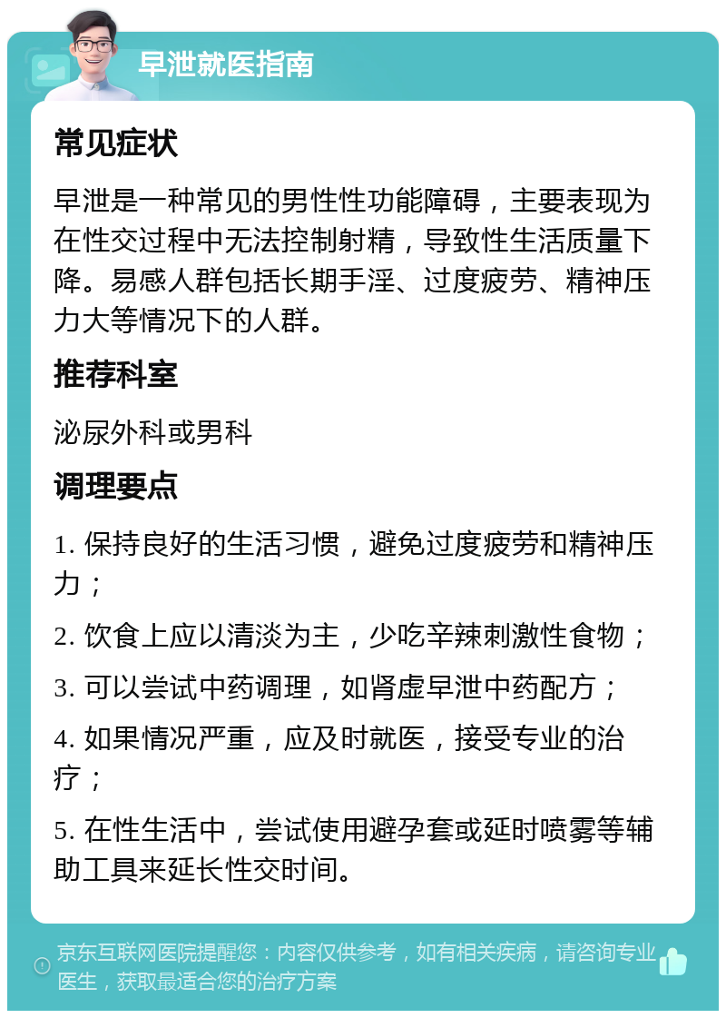 早泄就医指南 常见症状 早泄是一种常见的男性性功能障碍，主要表现为在性交过程中无法控制射精，导致性生活质量下降。易感人群包括长期手淫、过度疲劳、精神压力大等情况下的人群。 推荐科室 泌尿外科或男科 调理要点 1. 保持良好的生活习惯，避免过度疲劳和精神压力； 2. 饮食上应以清淡为主，少吃辛辣刺激性食物； 3. 可以尝试中药调理，如肾虚早泄中药配方； 4. 如果情况严重，应及时就医，接受专业的治疗； 5. 在性生活中，尝试使用避孕套或延时喷雾等辅助工具来延长性交时间。