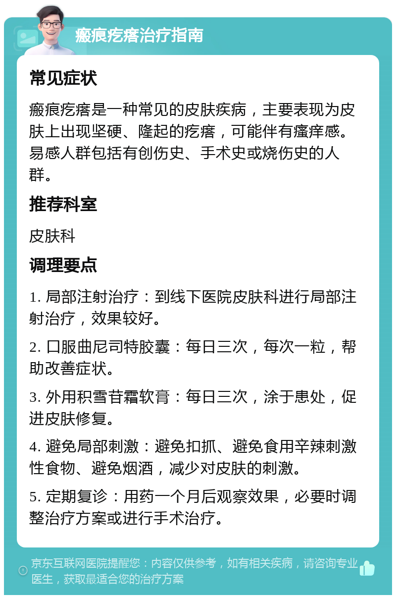 瘢痕疙瘩治疗指南 常见症状 瘢痕疙瘩是一种常见的皮肤疾病，主要表现为皮肤上出现坚硬、隆起的疙瘩，可能伴有瘙痒感。易感人群包括有创伤史、手术史或烧伤史的人群。 推荐科室 皮肤科 调理要点 1. 局部注射治疗：到线下医院皮肤科进行局部注射治疗，效果较好。 2. 口服曲尼司特胶囊：每日三次，每次一粒，帮助改善症状。 3. 外用积雪苷霜软膏：每日三次，涂于患处，促进皮肤修复。 4. 避免局部刺激：避免扣抓、避免食用辛辣刺激性食物、避免烟酒，减少对皮肤的刺激。 5. 定期复诊：用药一个月后观察效果，必要时调整治疗方案或进行手术治疗。